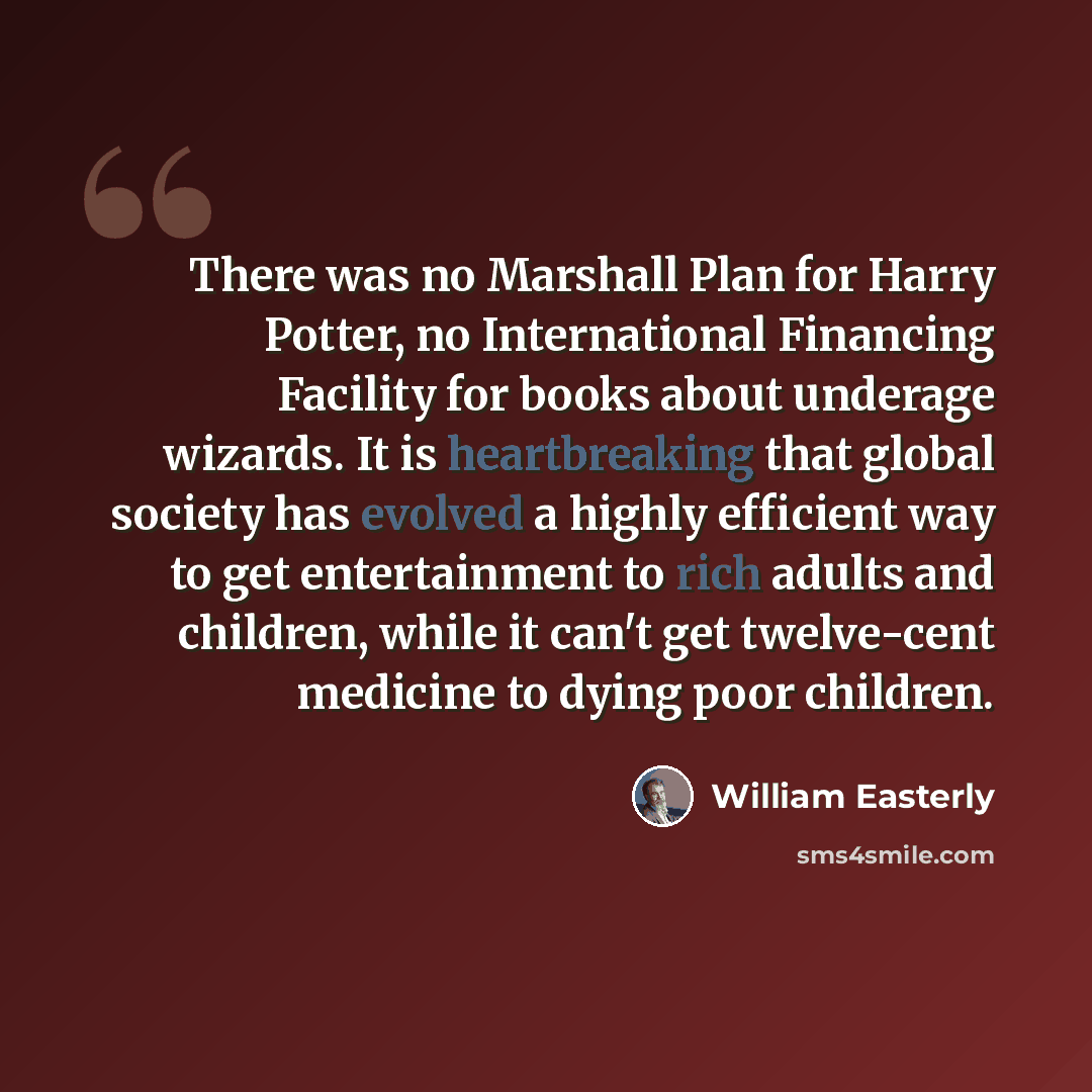 “There was no Marshall Plan for Harry Potter, no International Financing Facility for books about underage wizards. It is heartbreaking that global society has evolved a highly efficient way to get entertainment to rich adults and children, while it can't get twelve-cent medicine to dying poor…” quote by William Easterly