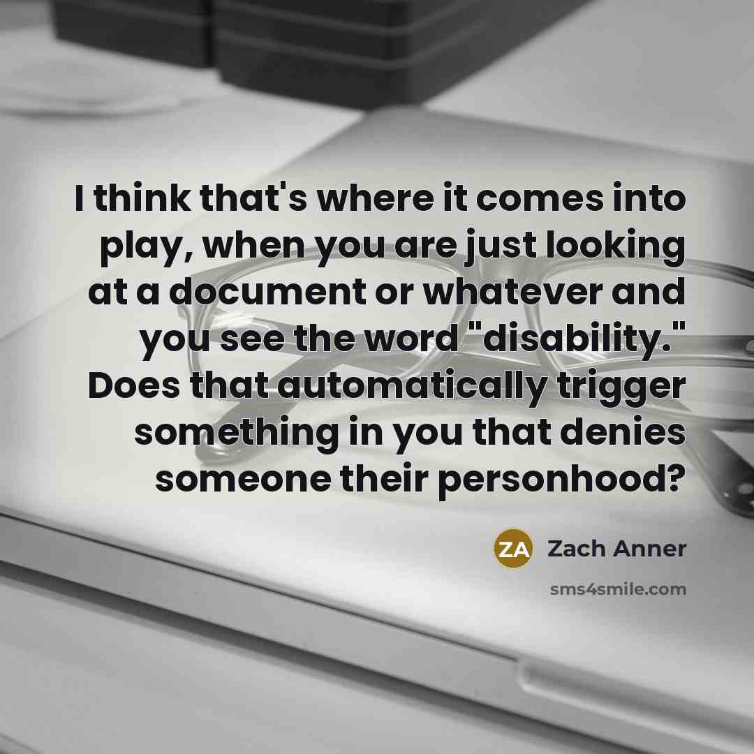“I think that's where it comes into play, when you are just looking at a document or whatever and you see the word "disability." Does that automatically trigger something in you that denies someone their personhood?” quote by Zach Anner