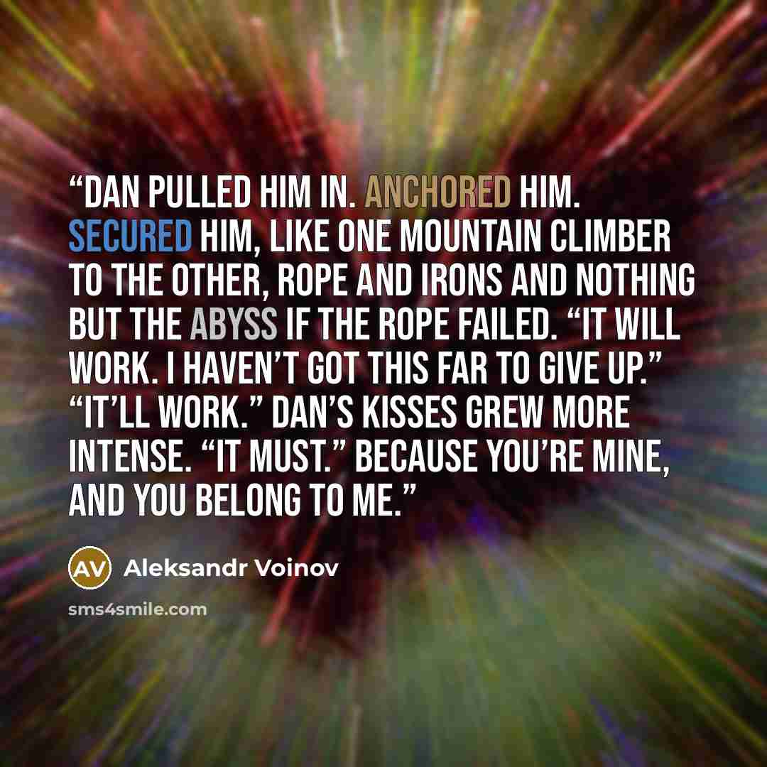 “Dan pulled him in. Anchored him. Secured him, like one mountain climber to the other, rope and irons and nothing but the abyss if the rope failed. “It will work. I haven’t got this far to give up.” “It’ll work.” Dan’s kisses grew more intense. “It must.” Because you’re mine, and you belong to me.” quote by Aleksandr Voinov
