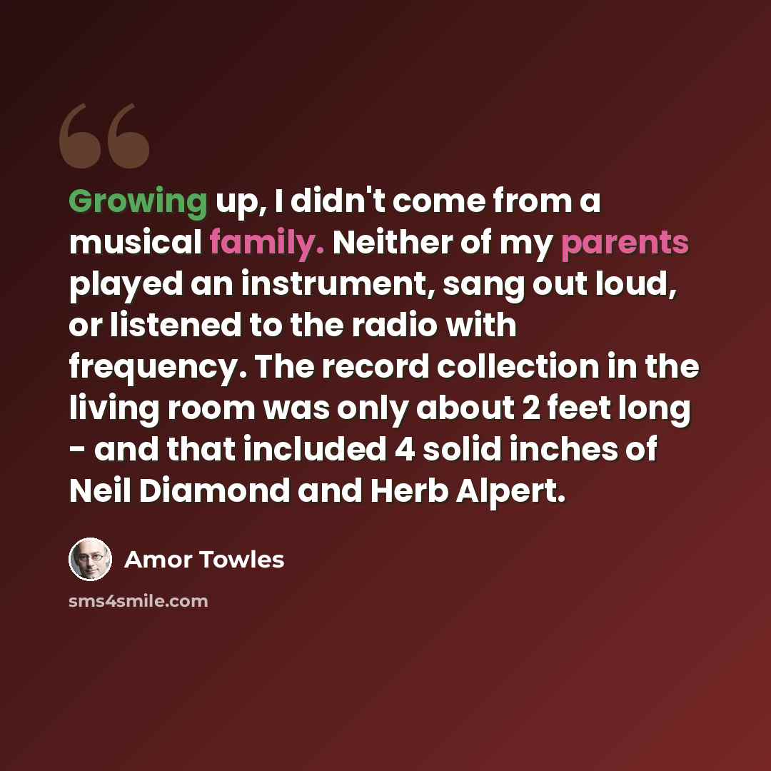“Growing up, I didn't come from a musical family. Neither of my parents played an instrument, sang out loud, or listened to the radio with frequency. The record collection in the living room was only about 2 feet long - and that included 4 solid inches of Neil Diamond and Herb Alpert.” quote by Amor Towles