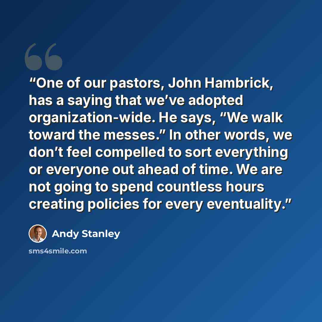 “One of our pastors, John Hambrick, has a saying that we’ve adopted organization-wide. He says, “We walk toward the messes.” In other words, we don’t feel compelled to sort everything or everyone out ahead of time. We are not going to spend countless hours creating policies for every eventuality.” quote by Andy Stanley