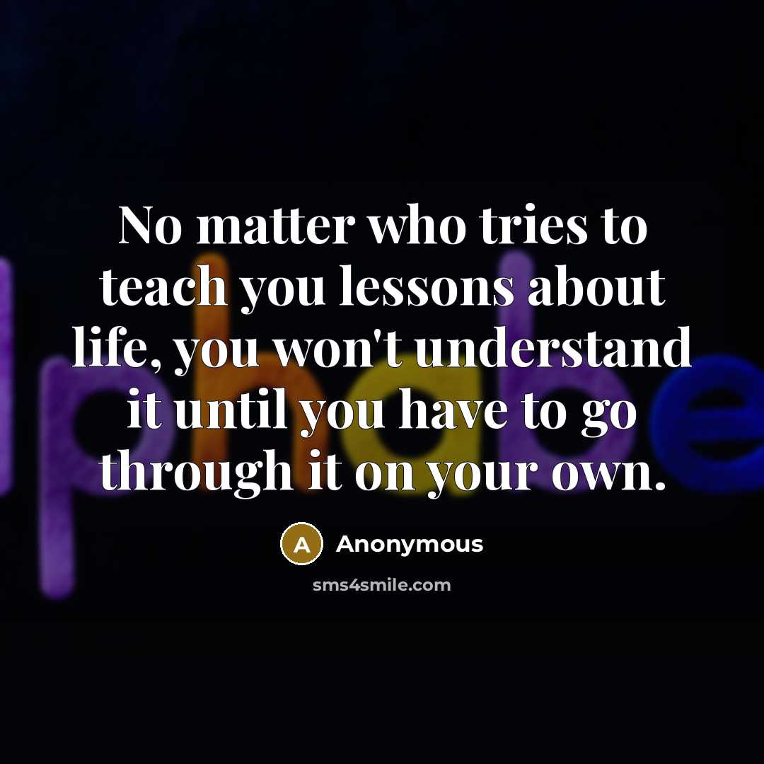 “No matter who tries to teach you lessons about life, you won't understand it until you have to go through it on your own.” quote by Anonymous