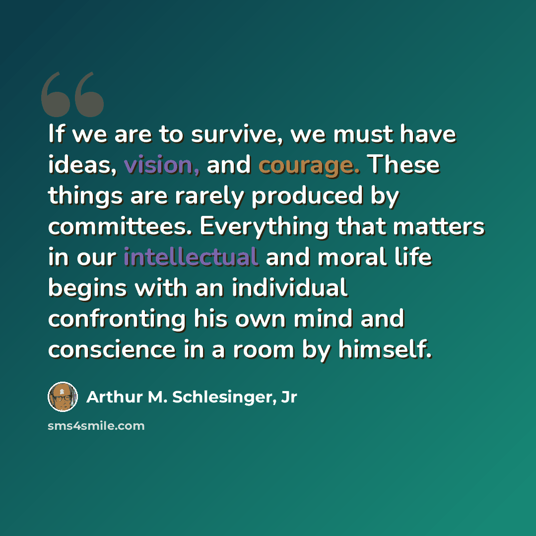 “If we are to survive, we must have ideas, vision, and courage. These things are rarely produced by committees. Everything that matters in our intellectual and moral life begins with an individual confronting his own mind and conscience in a room by himself.” quote by Arthur M. Schlesinger, Jr