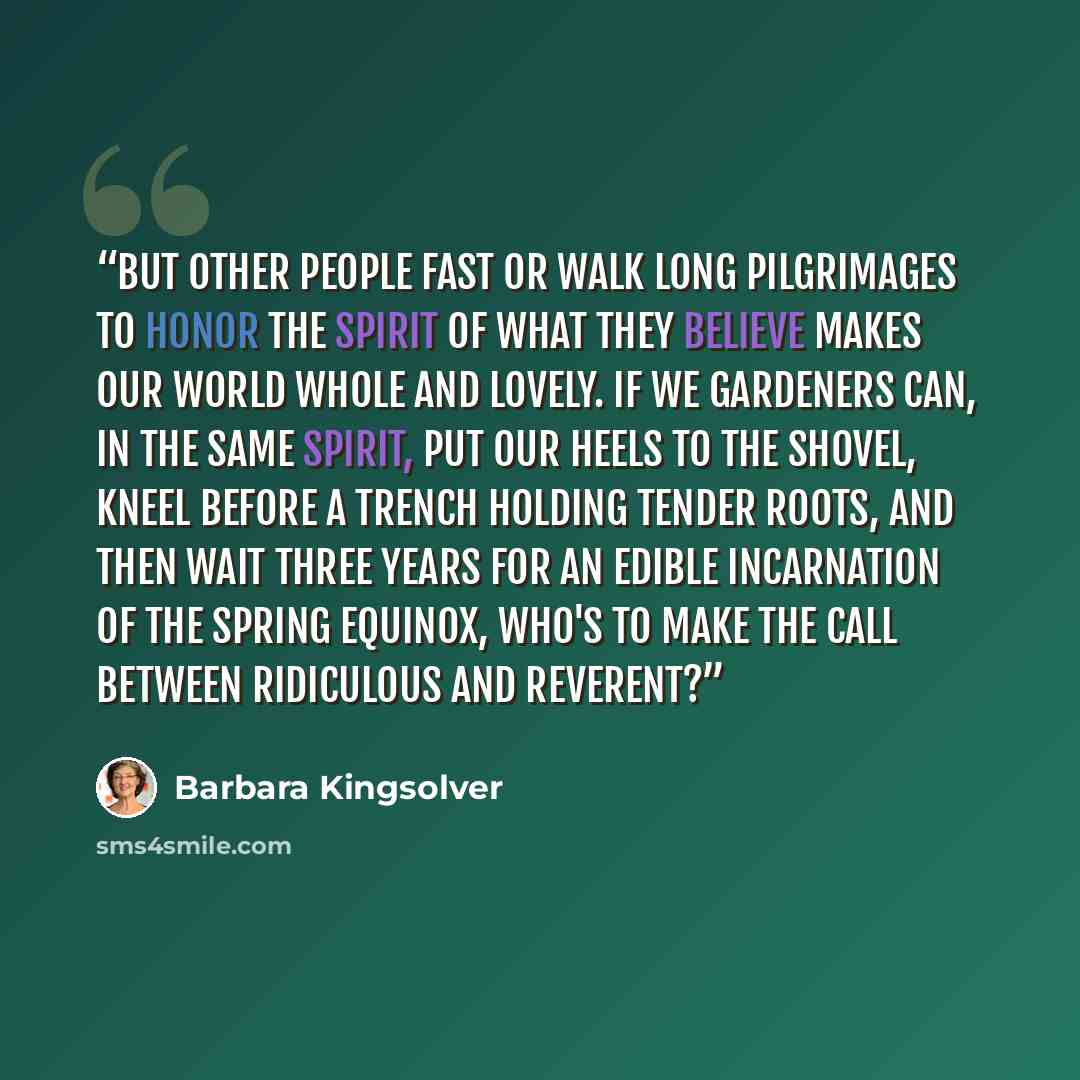 “But other people fast or walk long pilgrimages to honor the spirit of what they believe makes our world whole and lovely. If we gardeners can, in the same spirit, put our heels to the shovel, kneel before a trench holding tender roots, and then wait three years for an edible incarnation of the…” quote by Barbara Kingsolver