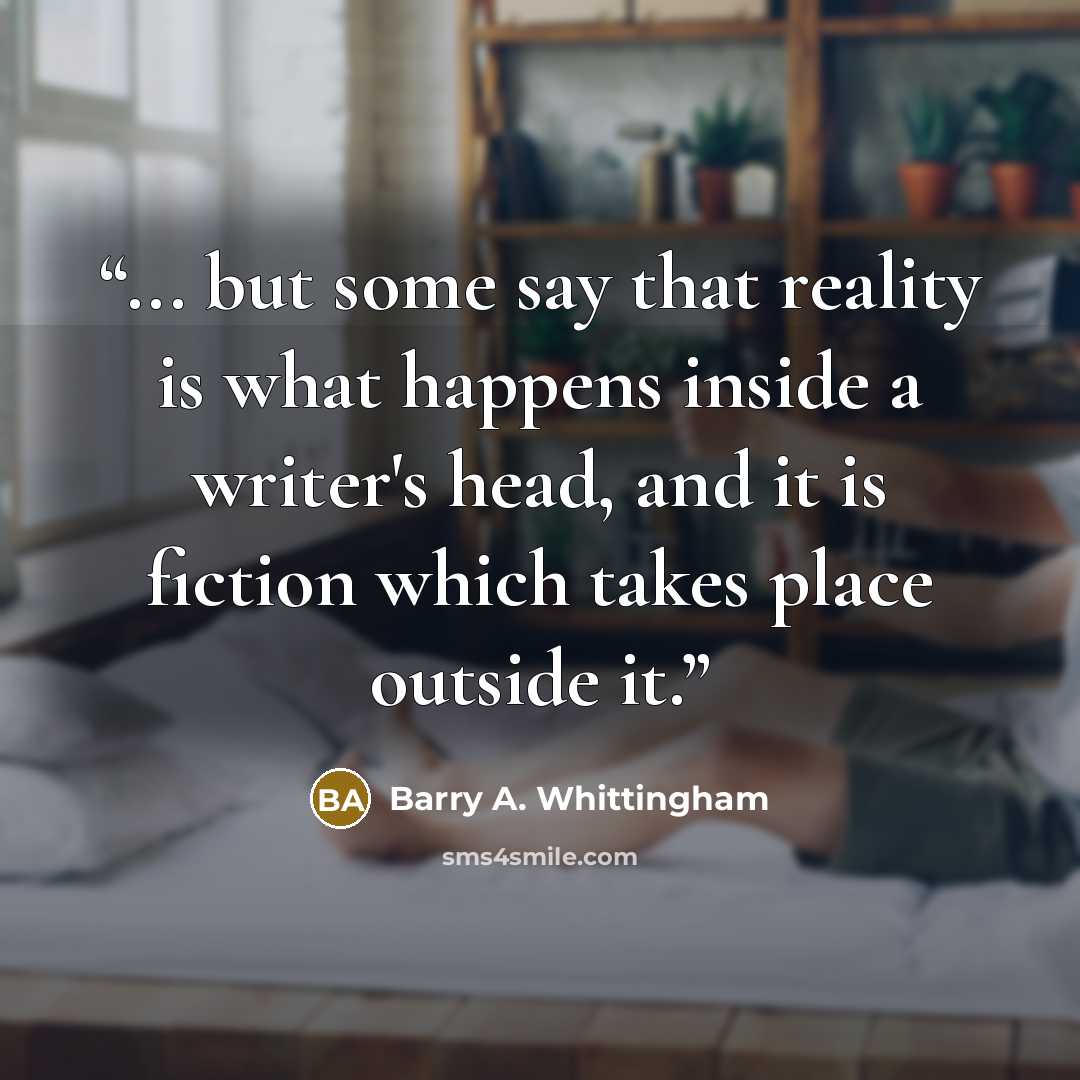 “... but some say that reality is what happens inside a writer's head, and it is fiction which takes place outside it.” quote by Barry A. Whittingham