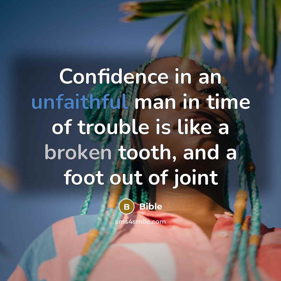 “Confidence in an unfaithful man in time of trouble is like a broken tooth, and a foot out of joint” quote by Bible