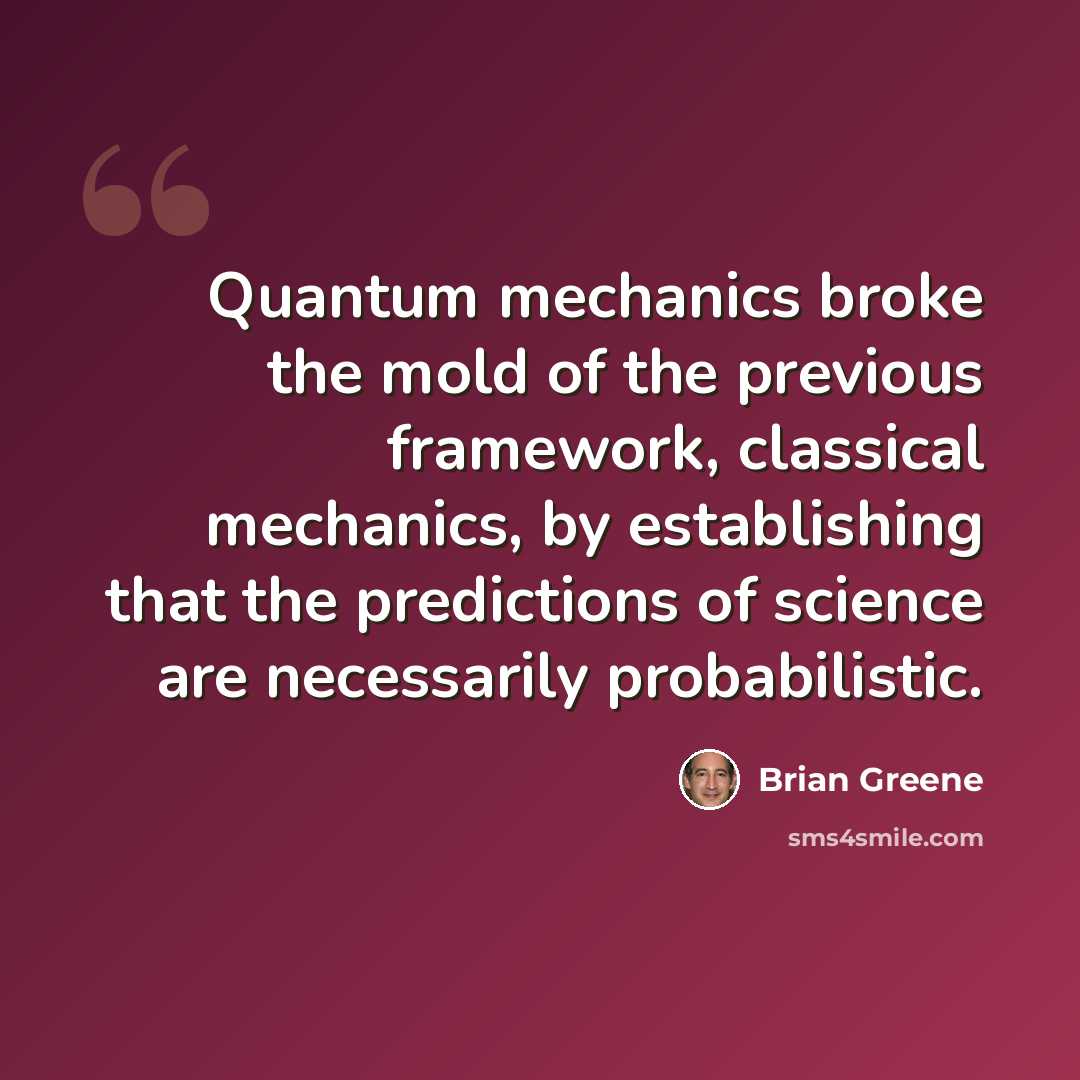 “Quantum mechanics broke the mold of the previous framework, classical mechanics, by establishing that the predictions of science are necessarily probabilistic.” quote by Brian Greene