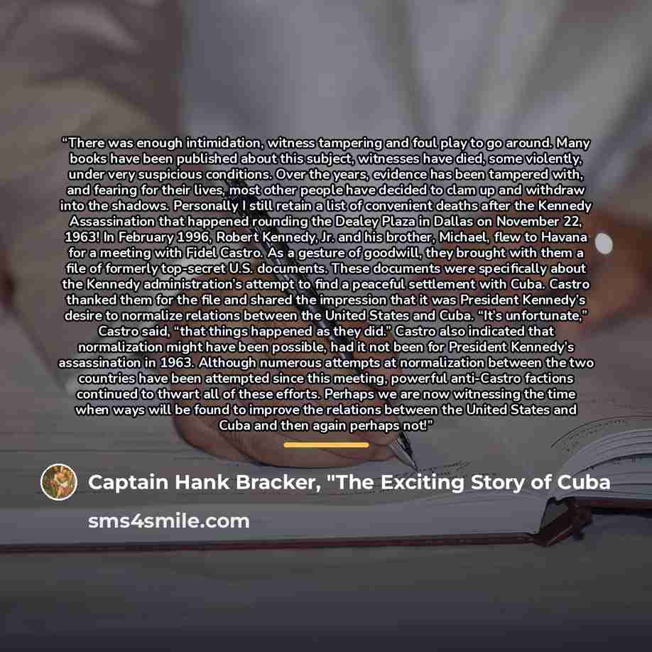 “There was enough intimidation, witness tampering and foul play to go around. Many books have been published about this subject, witnesses have died, some violently, under very suspicious conditions. Over the years, evidence has been tampered with, and fearing for their lives, most other people…” quote by Captain Hank Bracker, "The Exciting Story of Cuba