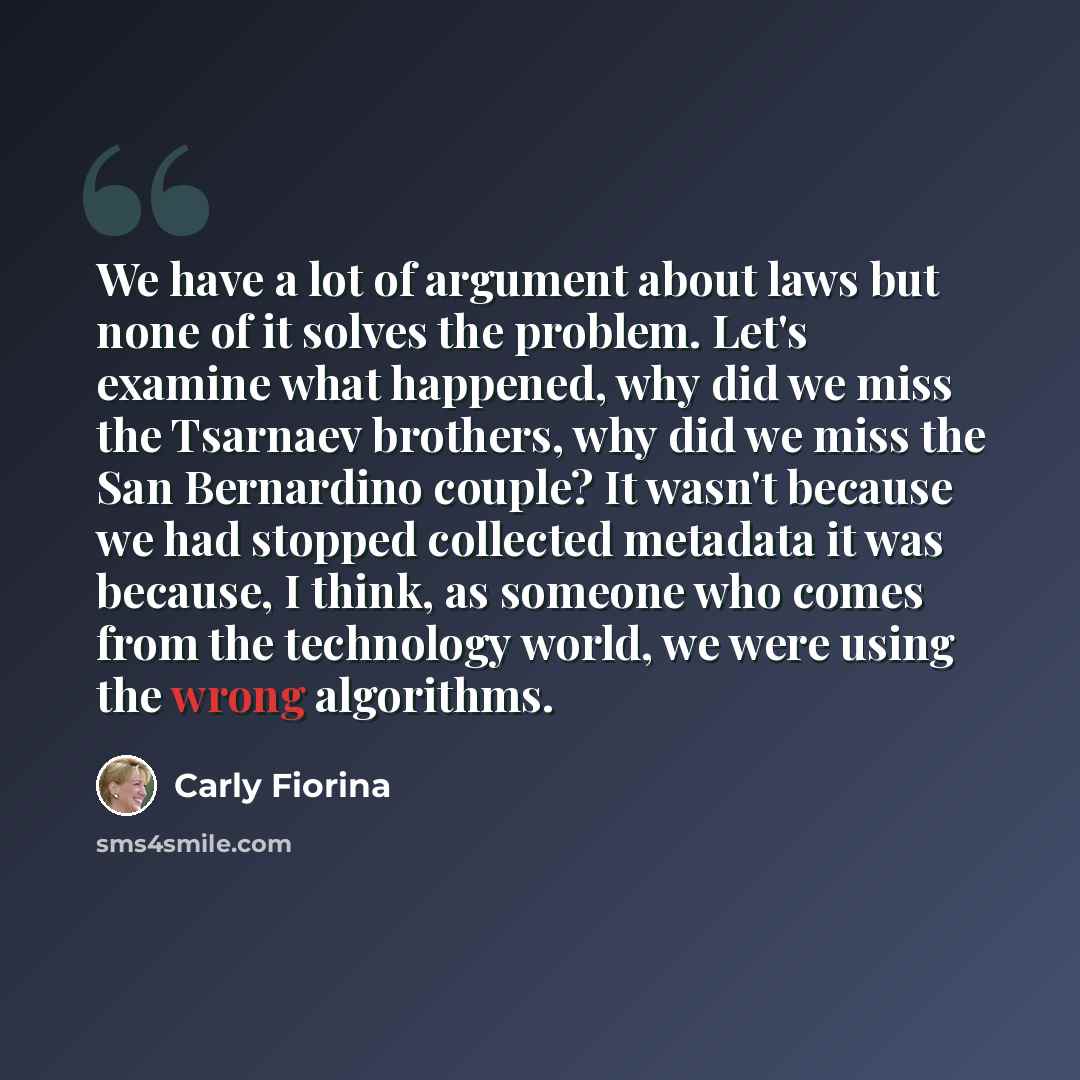 “We have a lot of argument about laws but none of it solves the problem. Let's examine what happened, why did we miss the Tsarnaev brothers, why did we miss the San Bernardino couple? It wasn't because we had stopped collected metadata it was because, I think, as someone who comes from the…” quote by Carly Fiorina