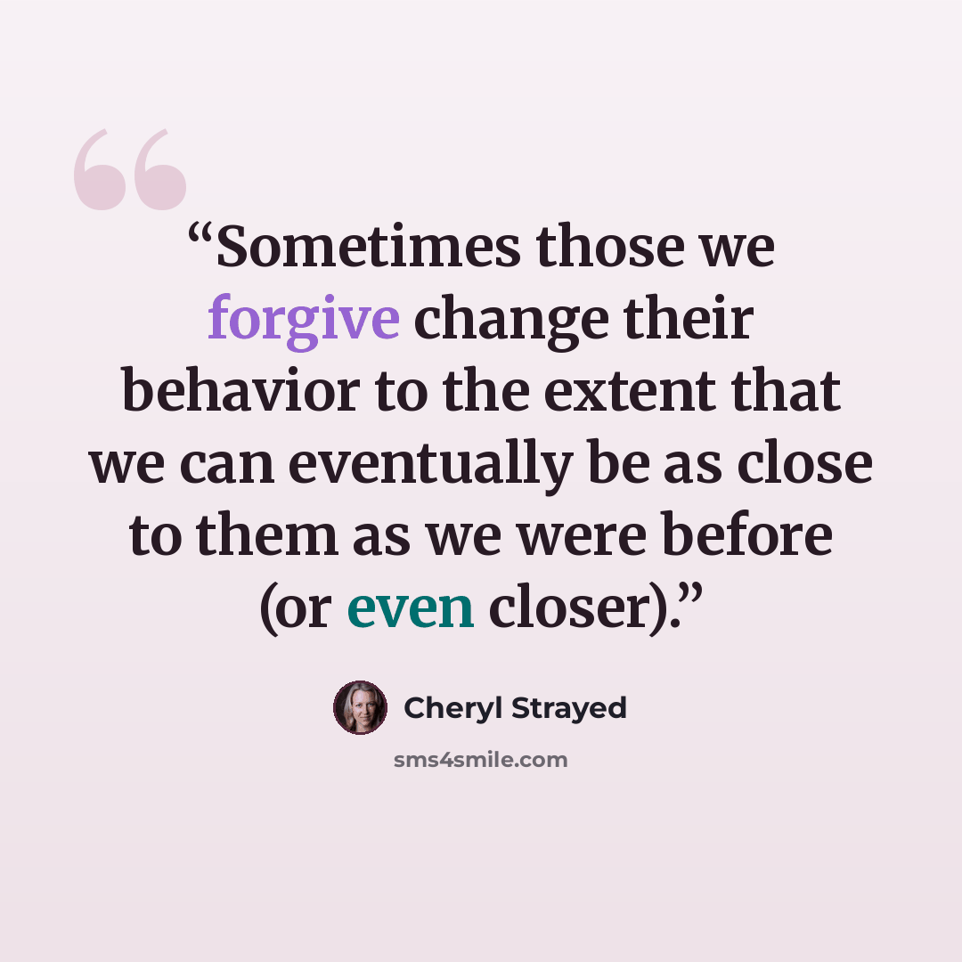 “Sometimes those we forgive change their behavior to the extent that we can eventually be as close to them as we were before (or even closer).” quote by Cheryl Strayed