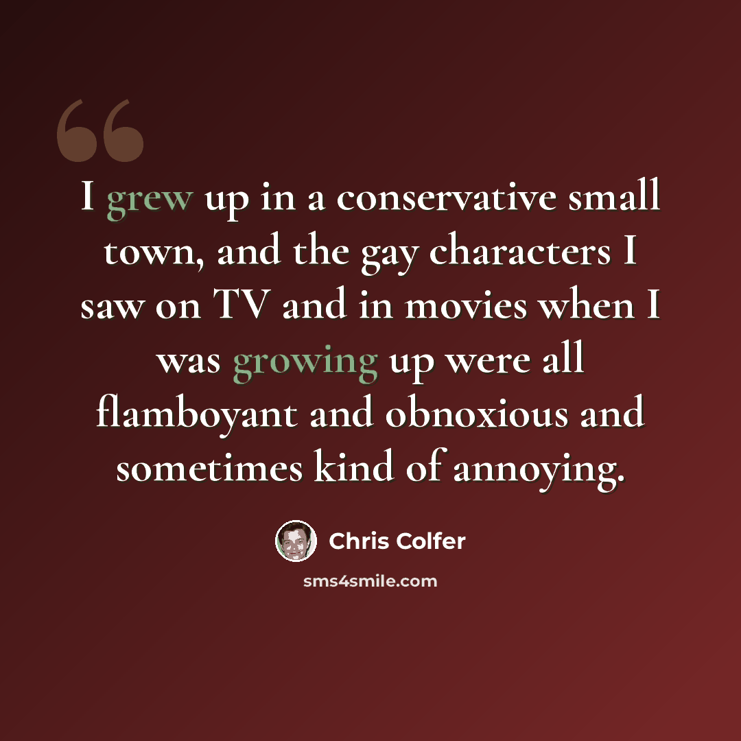 “I grew up in a conservative small town, and the gay characters I saw on TV and in movies when I was growing up were all flamboyant and obnoxious and sometimes kind of annoying.” quote by Chris Colfer