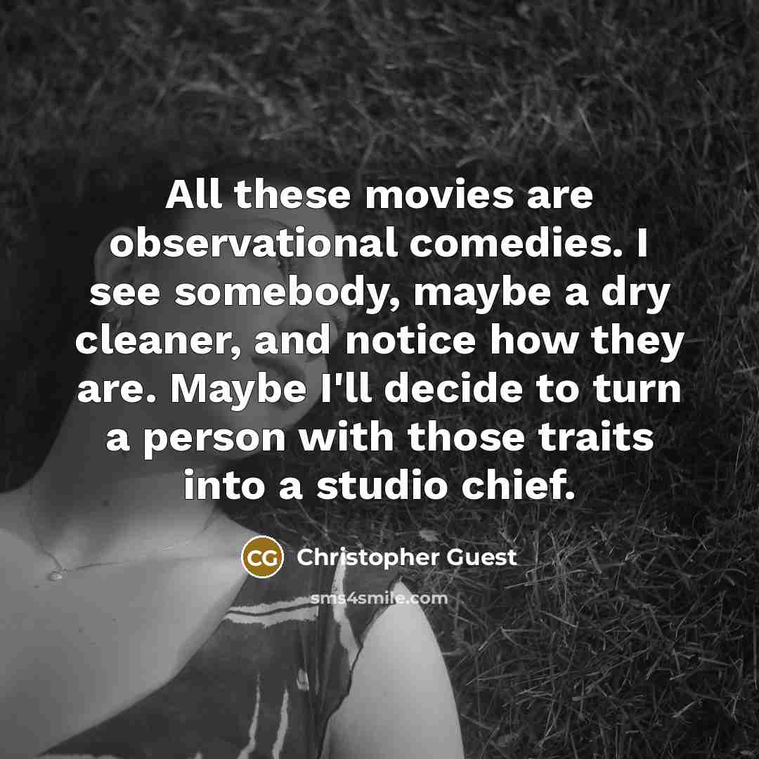 “All these movies are observational comedies. I see somebody, maybe a dry cleaner, and notice how they are. Maybe I'll decide to turn a person with those traits into a studio chief.” quote by Christopher Guest