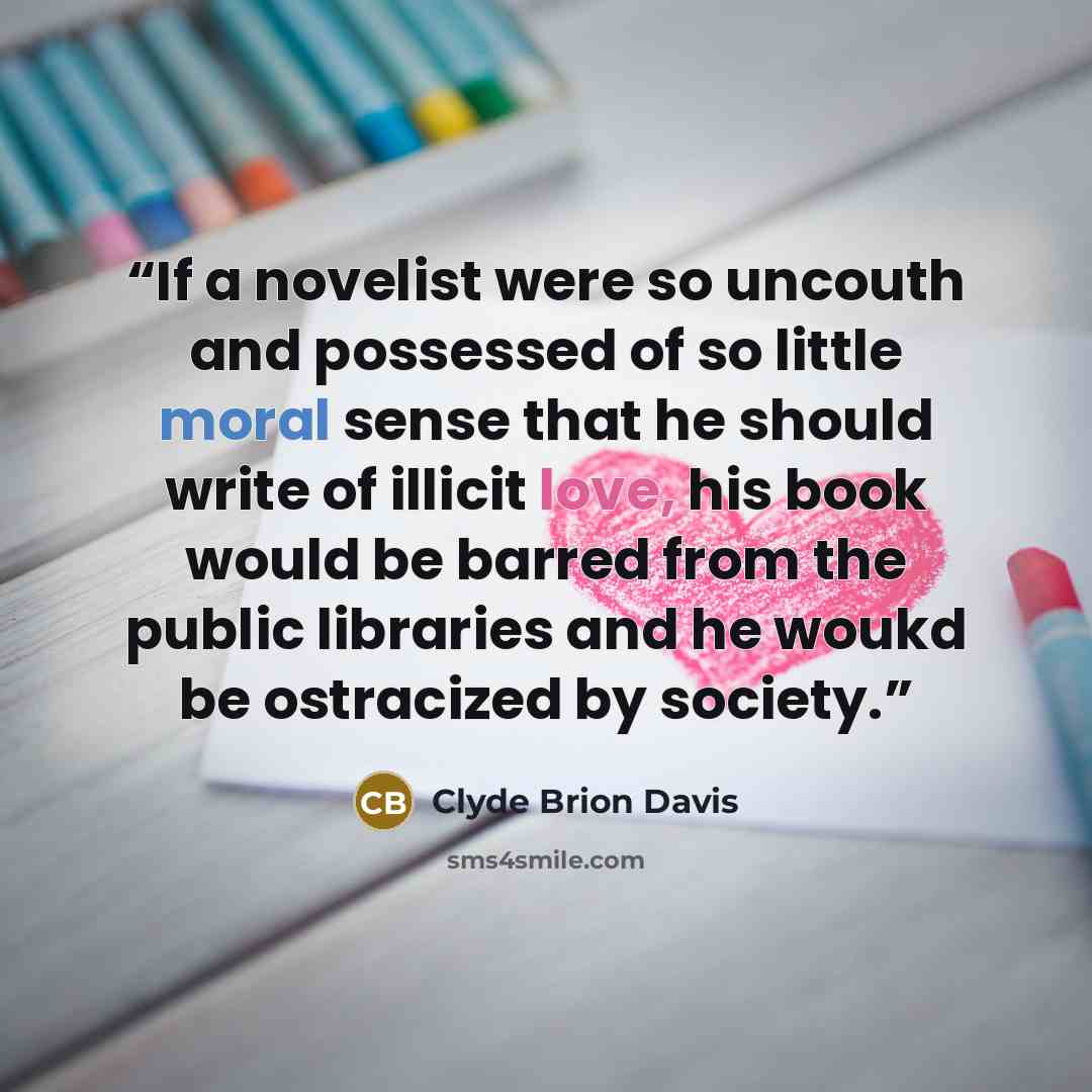 “If a novelist were so uncouth and possessed of so little moral sense that he should write of illicit love, his book would be barred from the public libraries and he woukd be ostracized by society.” quote by Clyde Brion Davis
