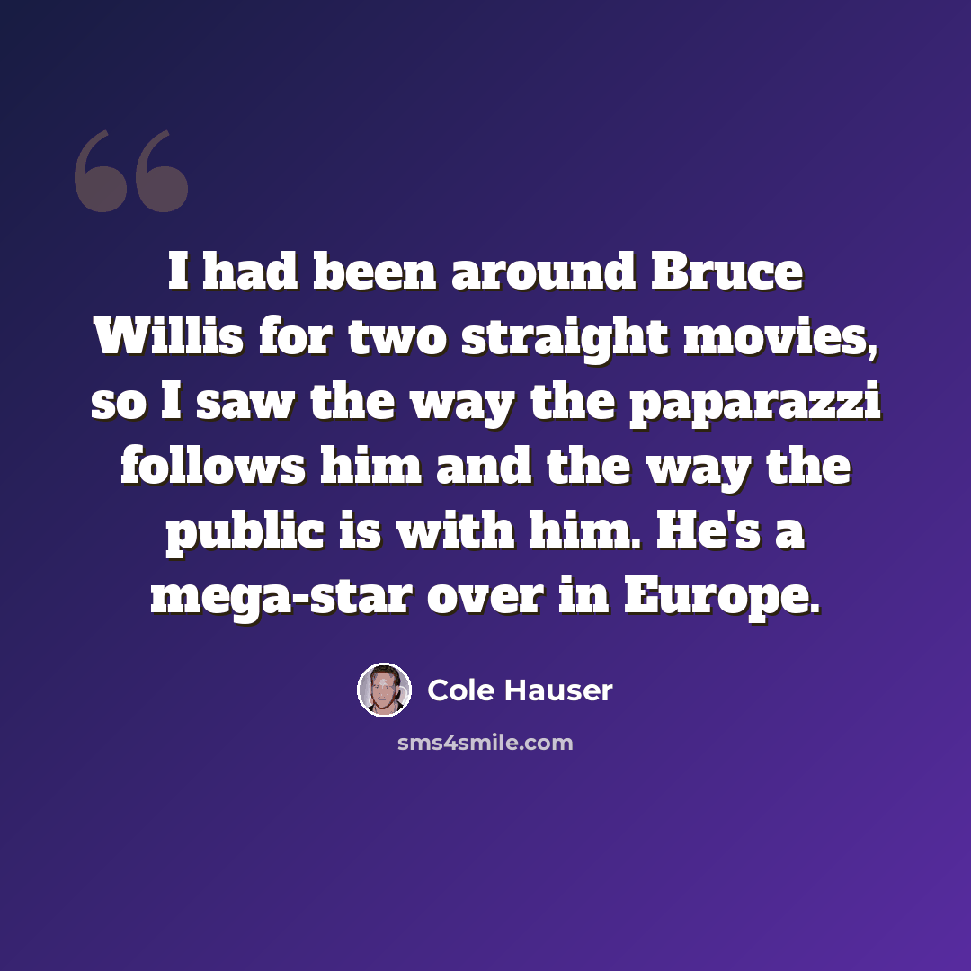 “I had been around Bruce Willis for two straight movies, so I saw the way the paparazzi follows him and the way the public is with him. He's a mega-star over in Europe.” quote by Cole Hauser