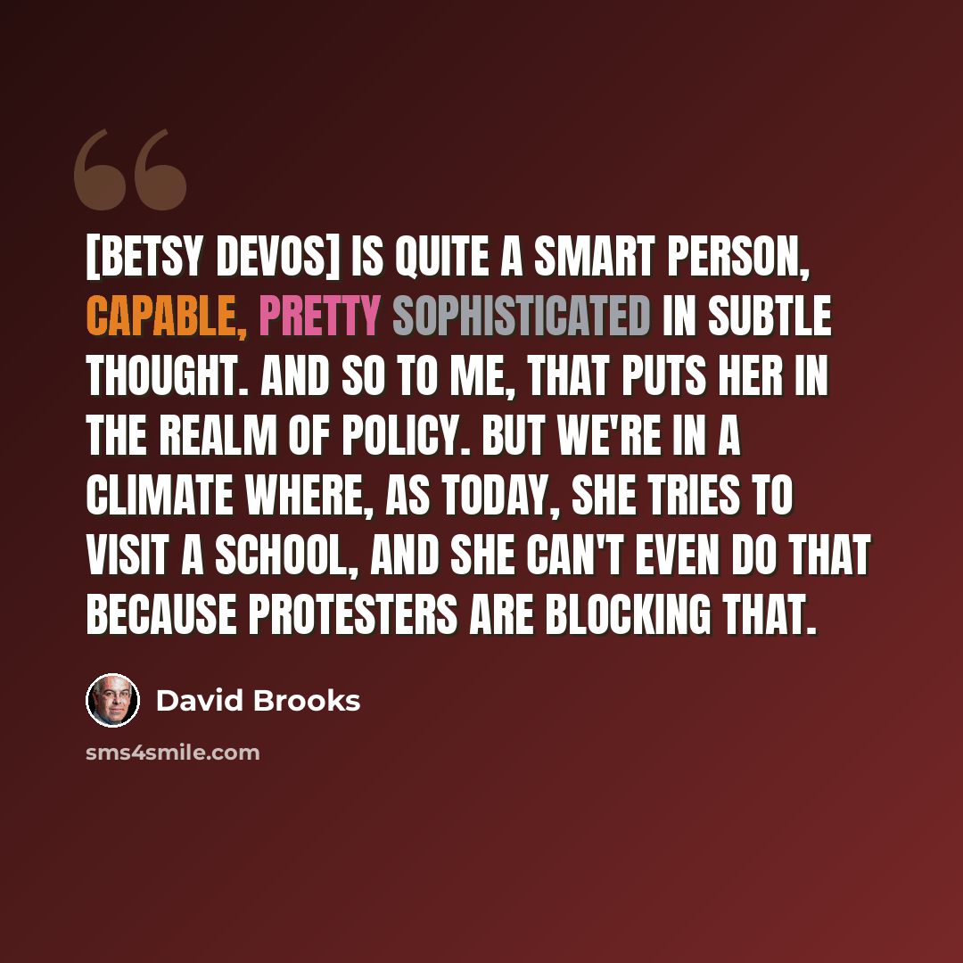 “[Betsy DeVos] is quite a smart person, capable, pretty sophisticated in subtle thought. And so to me, that puts her in the realm of policy. But we're in a climate where, as today, she tries to visit a school, and she can't even do that because protesters are blocking that.” quote by David Brooks