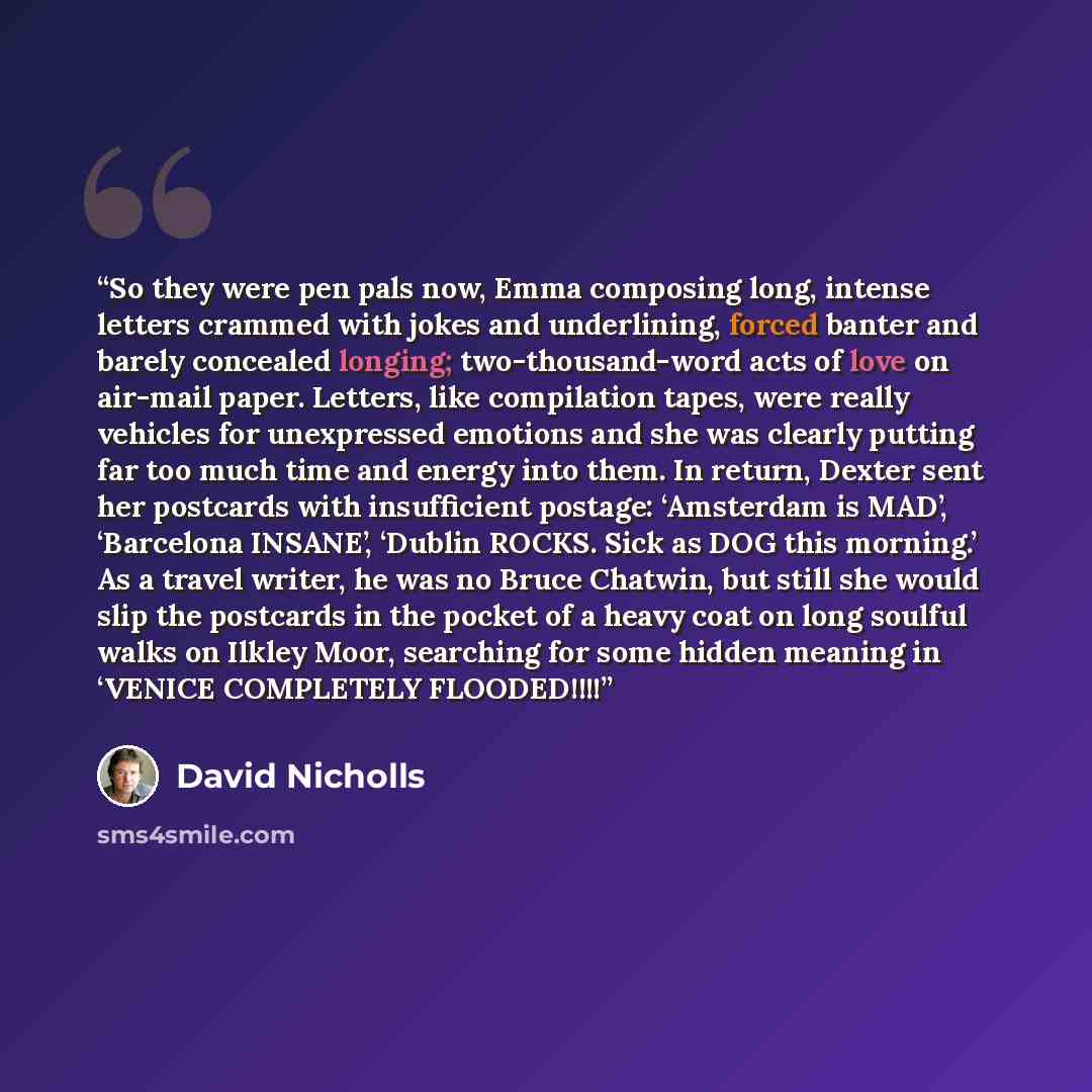 “So they were pen pals now, Emma composing long, intense letters crammed with jokes and underlining, forced banter and barely concealed longing; two-thousand-word acts of love on air-mail paper. Letters, like compilation tapes, were really vehicles for unexpressed emotions and she was clearly…” quote by David Nicholls
