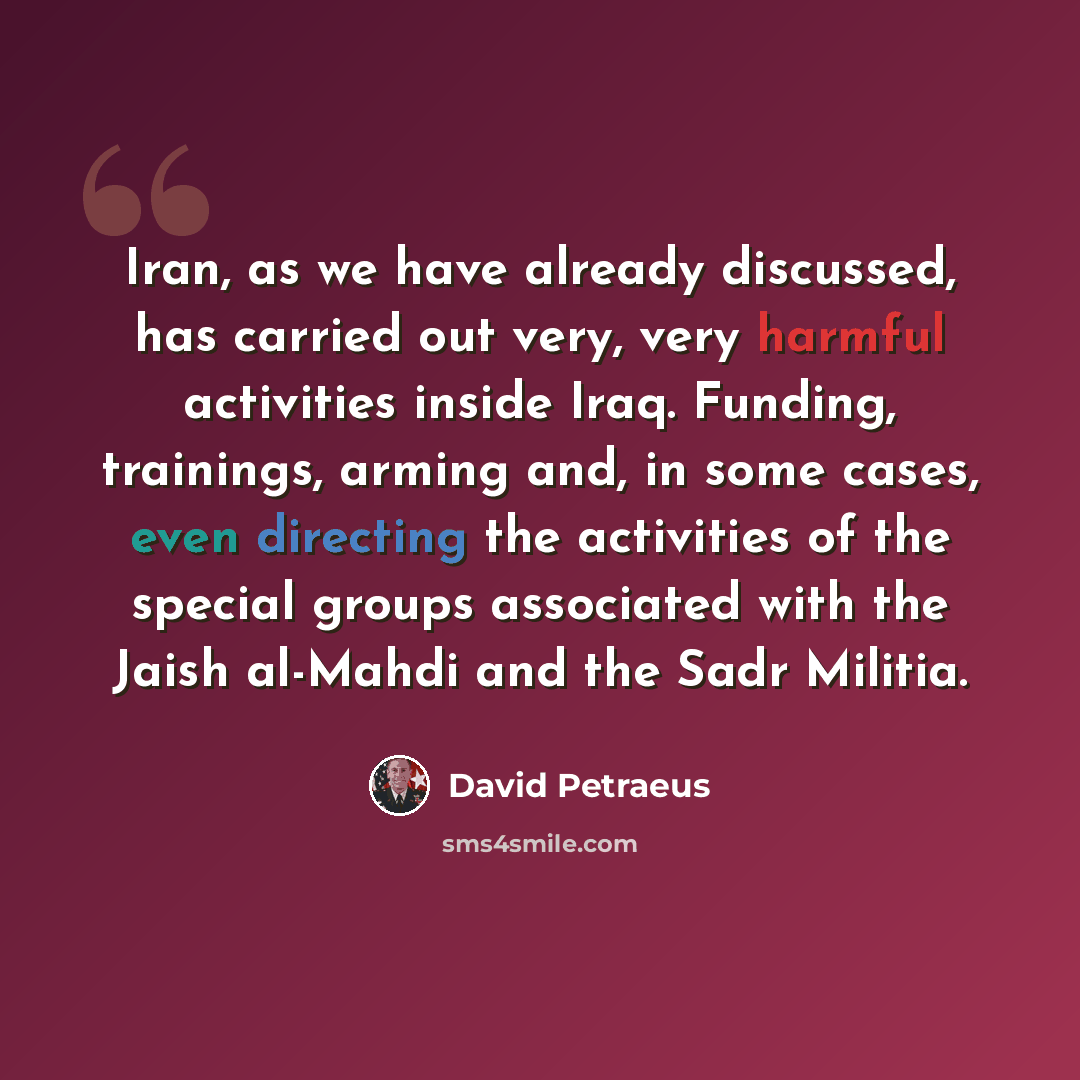 “Iran, as we have already discussed, has carried out very, very harmful activities inside Iraq. Funding, trainings, arming and, in some cases, even directing the activities of the special groups associated with the Jaish al-Mahdi and the Sadr Militia.” quote by David Petraeus