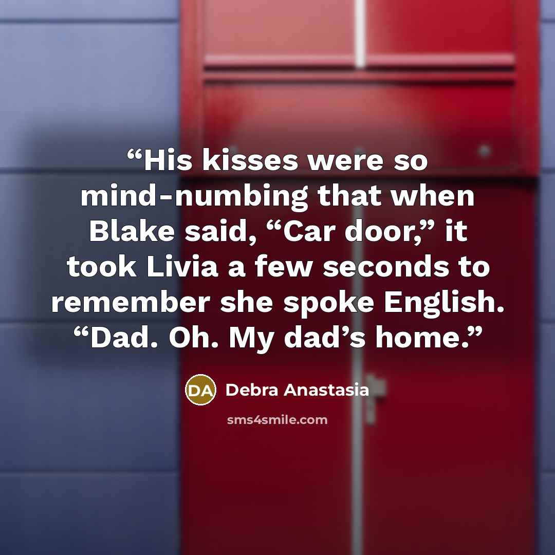 “His kisses were so mind-numbing that when Blake said, “Car door,” it took Livia a few seconds to remember she spoke English. “Dad. Oh. My dad’s home.” quote by Debra Anastasia