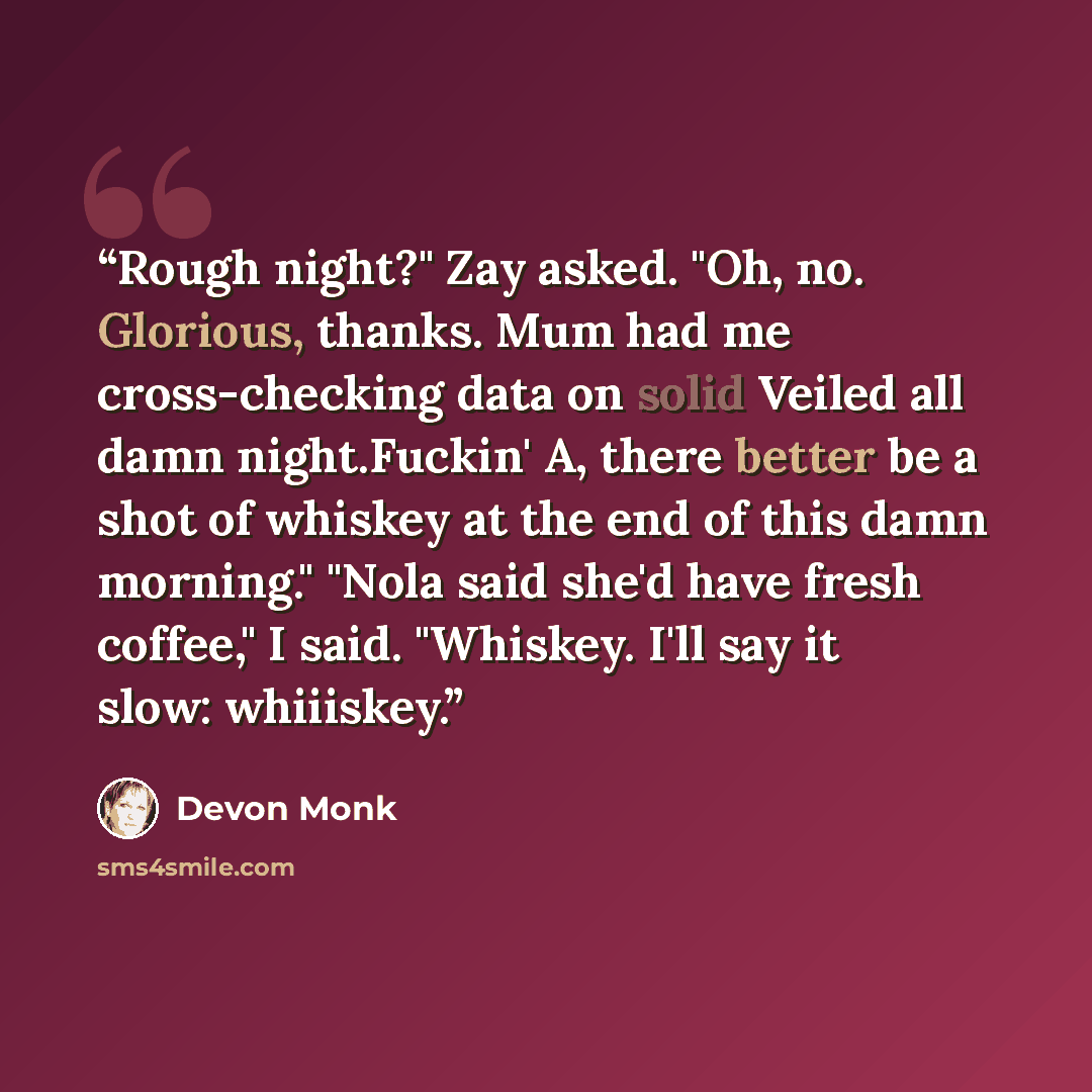 “Rough night?" Zay asked. "Oh, no. Glorious, thanks. Mum had me cross-checking data on solid Veiled all damn night.Fuckin' A, there better be a shot of whiskey at the end of this damn morning." "Nola said she'd have fresh coffee," I said. "Whiskey. I'll say it slow: whiiiskey.” quote by Devon Monk