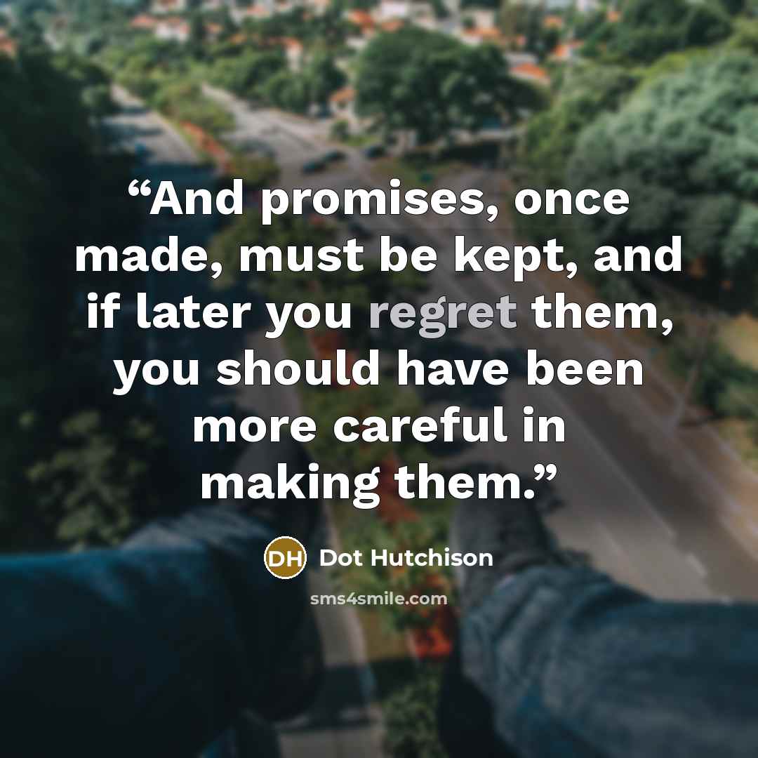 “And promises, once made, must be kept, and if later you regret them, you should have been more careful in making them.” quote by Dot Hutchison