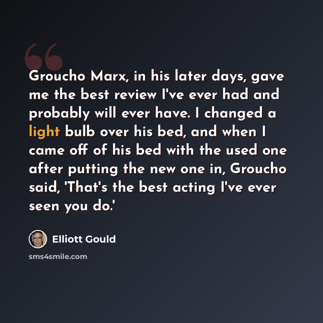 “Groucho Marx, in his later days, gave me the best review I've ever had and probably will ever have. I changed a light bulb over his bed, and when I came off of his bed with the used one after putting the new one in, Groucho said, 'That's the best acting I've ever seen you do.'” quote by Elliott Gould