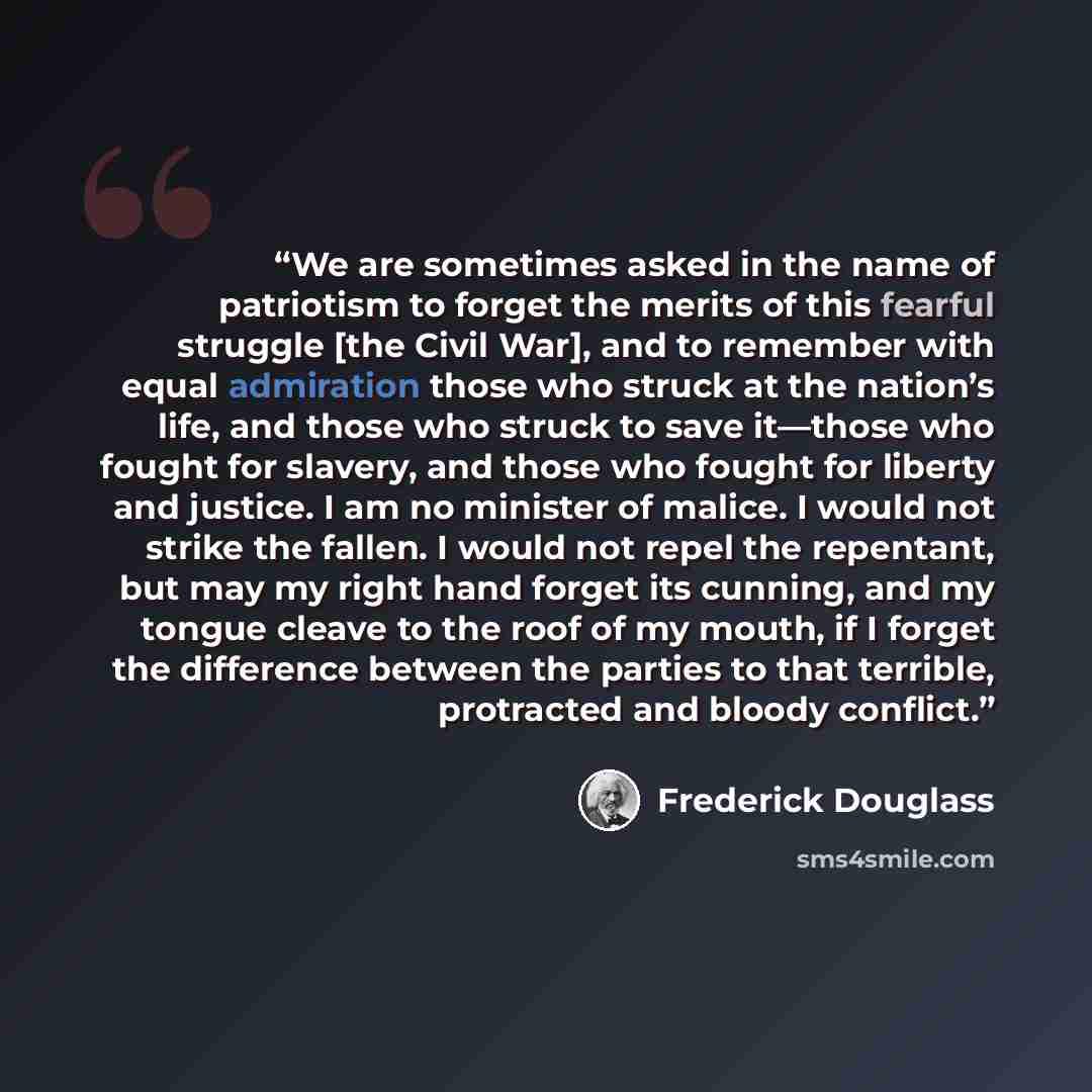 “We are sometimes asked in the name of patriotism to forget the merits of this fearful struggle [the Civil War], and to remember with equal admiration those who struck at the nation’s life, and those who struck to save it—those who fought for slavery, and those who fought for liberty and justice. I…” quote by Frederick Douglass