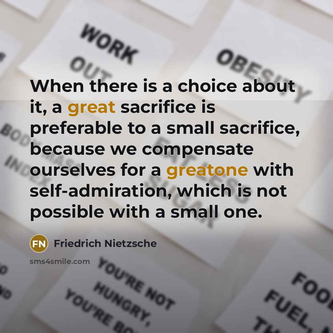 “When there is a choice about it, a great sacrifice is preferable to a small sacrifice, because we compensate ourselves for a greatone with self-admiration, which is not possible with a small one.” quote by Friedrich Nietzsche