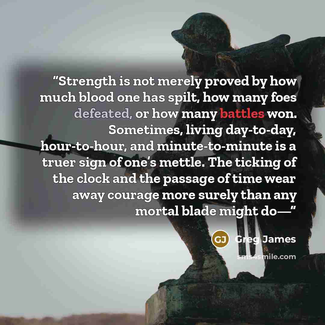 “Strength is not merely proved by how much blood one has spilt, how many foes defeated, or how many battles won. Sometimes, living day-to-day, hour-to-hour, and minute-to-minute is a truer sign of one’s mettle. The ticking of the clock and the passage of time wear away courage more surely than any…” quote by Greg James
