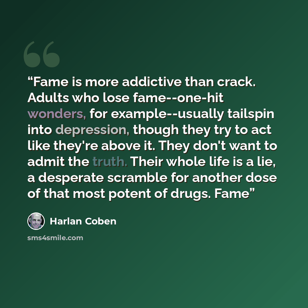 “Fame is more addictive than crack. Adults who lose fame--one-hit wonders, for example--usually tailspin into depression, though they try to act like they're above it. They don't want to admit the truth. Their whole life is a lie, a desperate scramble for another dose of that most potent of drugs…” quote by Harlan Coben