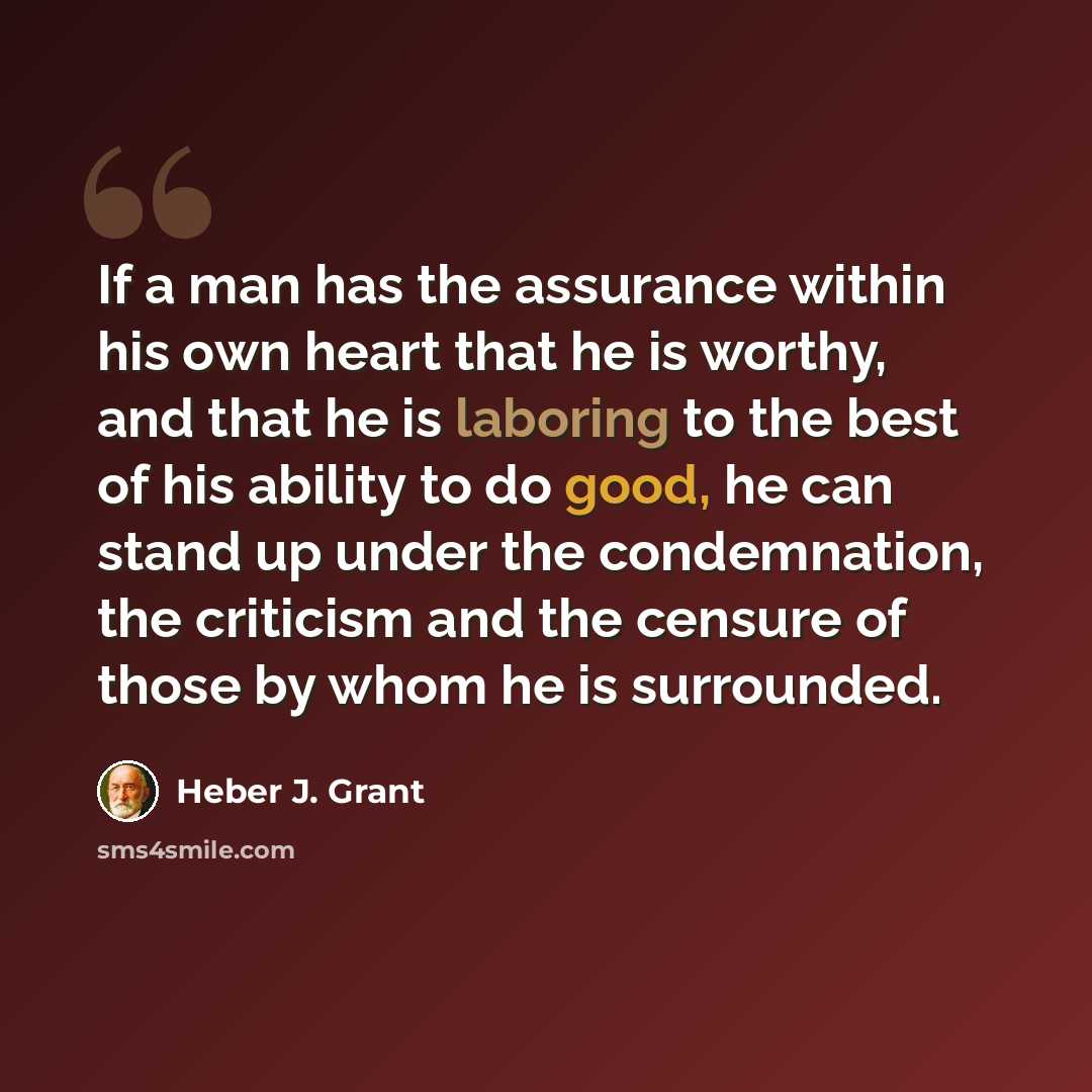 “If a man has the assurance within his own heart that he is worthy, and that he is laboring to the best of his ability to do good, he can stand up under the condemnation, the criticism and the censure of those by whom he is surrounded.” quote by Heber J. Grant
