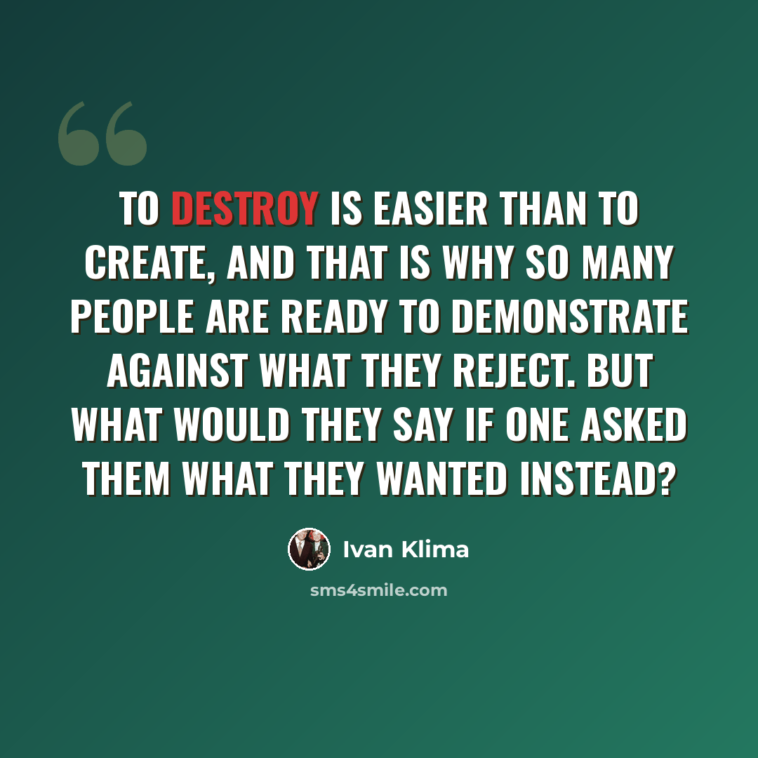 “To destroy is easier than to create, and that is why so many people are ready to demonstrate against what they reject. But what would they say if one asked them what they wanted instead?” quote by Ivan Klíma