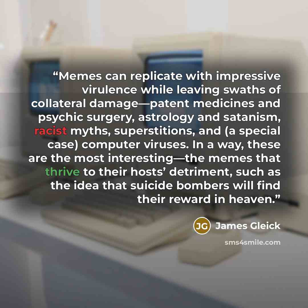 “Memes can replicate with impressive virulence while leaving swaths of collateral damage—patent medicines and psychic surgery, astrology and satanism, racist myths, superstitions, and (a special case) computer viruses. In a way, these are the most interesting—the memes that thrive to their hosts’…” quote by James Gleick