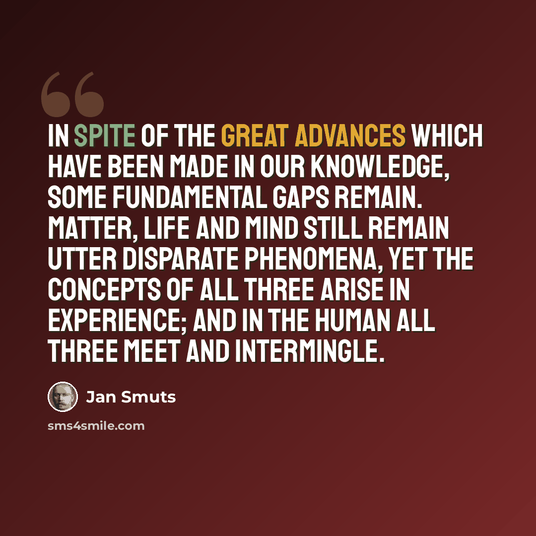 “In spite of the great advances which have been made in our knowledge, some fundamental gaps remain. Matter, life and mind still remain utter disparate phenomena, yet the concepts of all three arise in experience; and in the human all three meet and intermingle.” quote by Jan Smuts