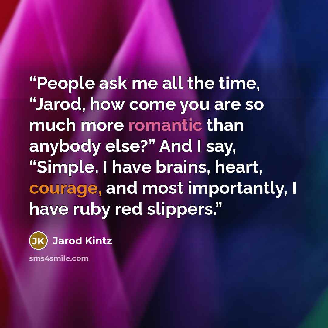 “People ask me all the time, “Jarod, how come you are so much more romantic than anybody else?” And I say, “Simple. I have brains, heart, courage, and most importantly, I have ruby red slippers.” quote by Jarod Kintz