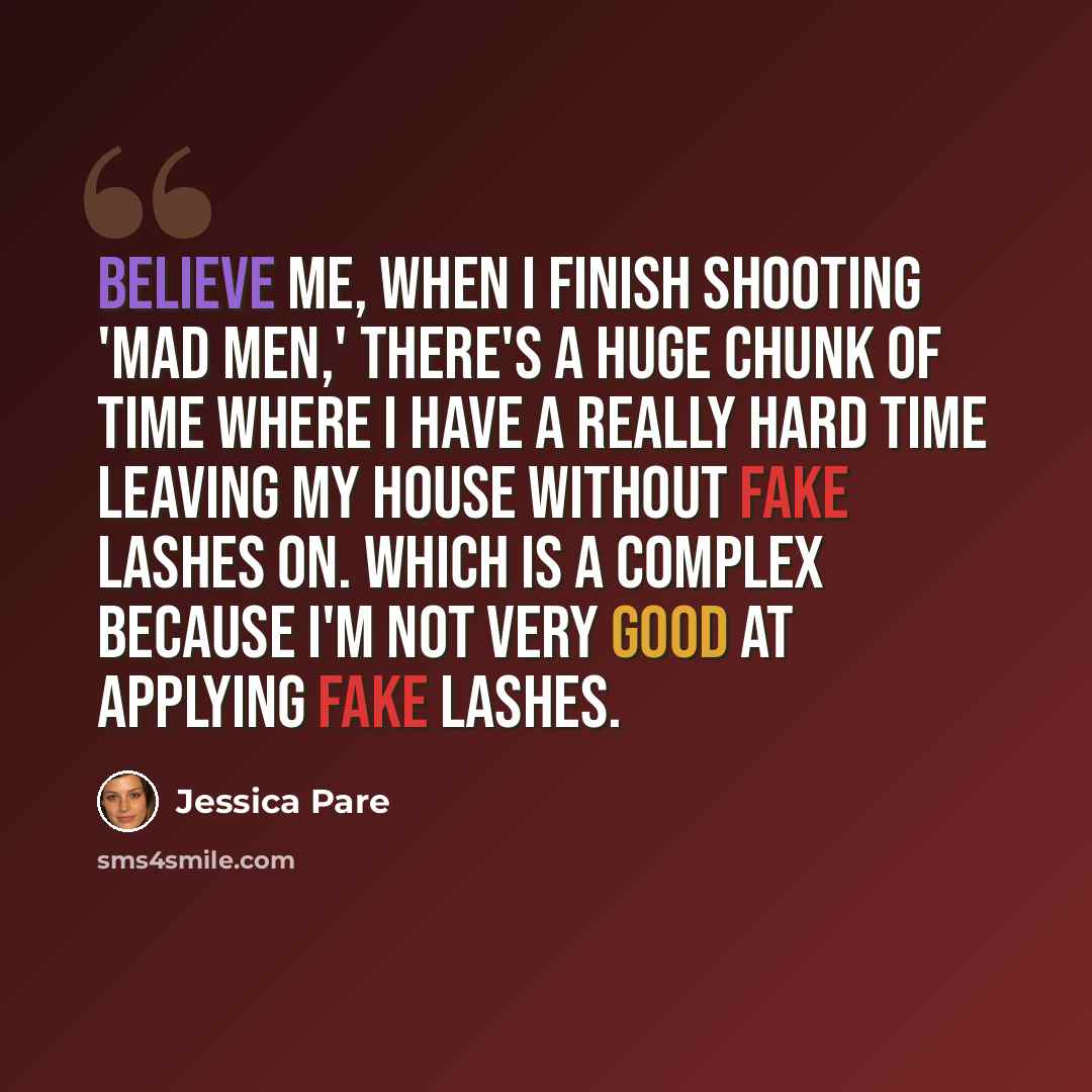 “Believe me, when I finish shooting 'Mad Men,' there's a huge chunk of time where I have a really hard time leaving my house without fake lashes on. Which is a complex because I'm not very good at applying fake lashes.” quote by Jessica Pare