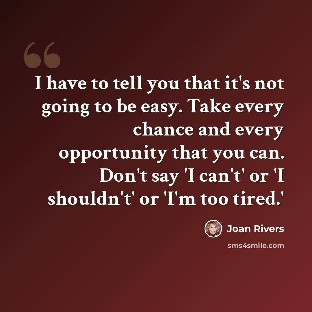 “I have to tell you that it's not going to be easy. Take every chance and every opportunity that you can. Don't say 'I can't' or 'I shouldn't' or 'I'm too tired.'” quote by Joan Rivers