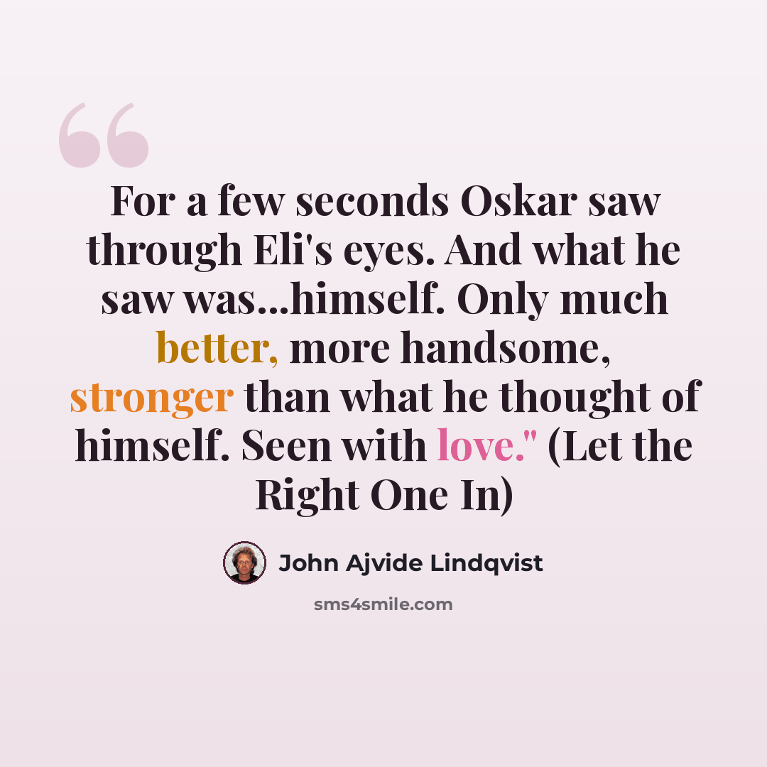 “For a few seconds Oskar saw through Eli's eyes. And what he saw was...himself. Only much better, more handsome, stronger than what he thought of himself. Seen with love." (Let the Right One In)” quote by John Ajvide Lindqvist
