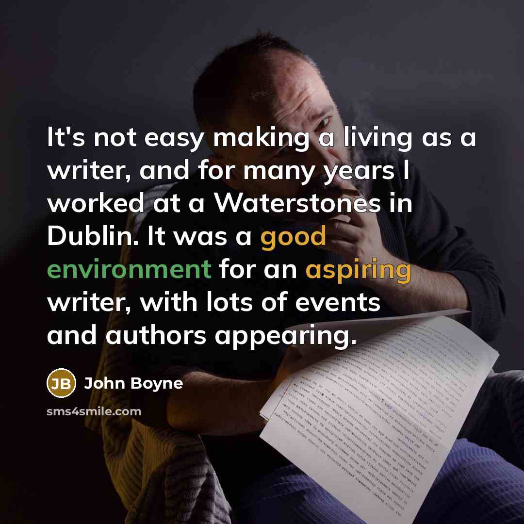 “It's not easy making a living as a writer, and for many years I worked at a Waterstones in Dublin. It was a good environment for an aspiring writer, with lots of events and authors appearing.” quote by John Boyne