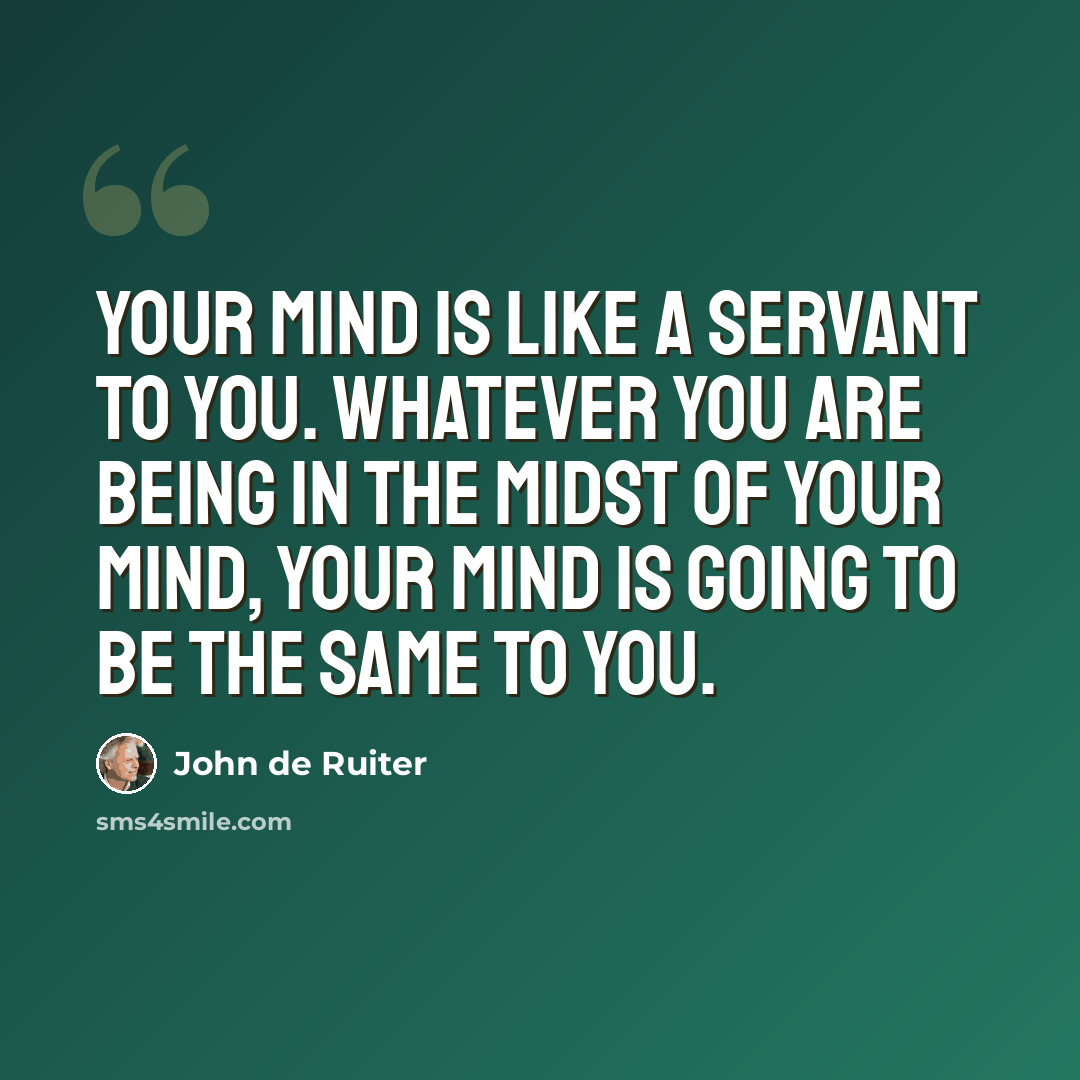 “Your mind is like a servant to you. Whatever you are being in the midst of your mind, your mind is going to be the same to you.” quote by John de Ruiter