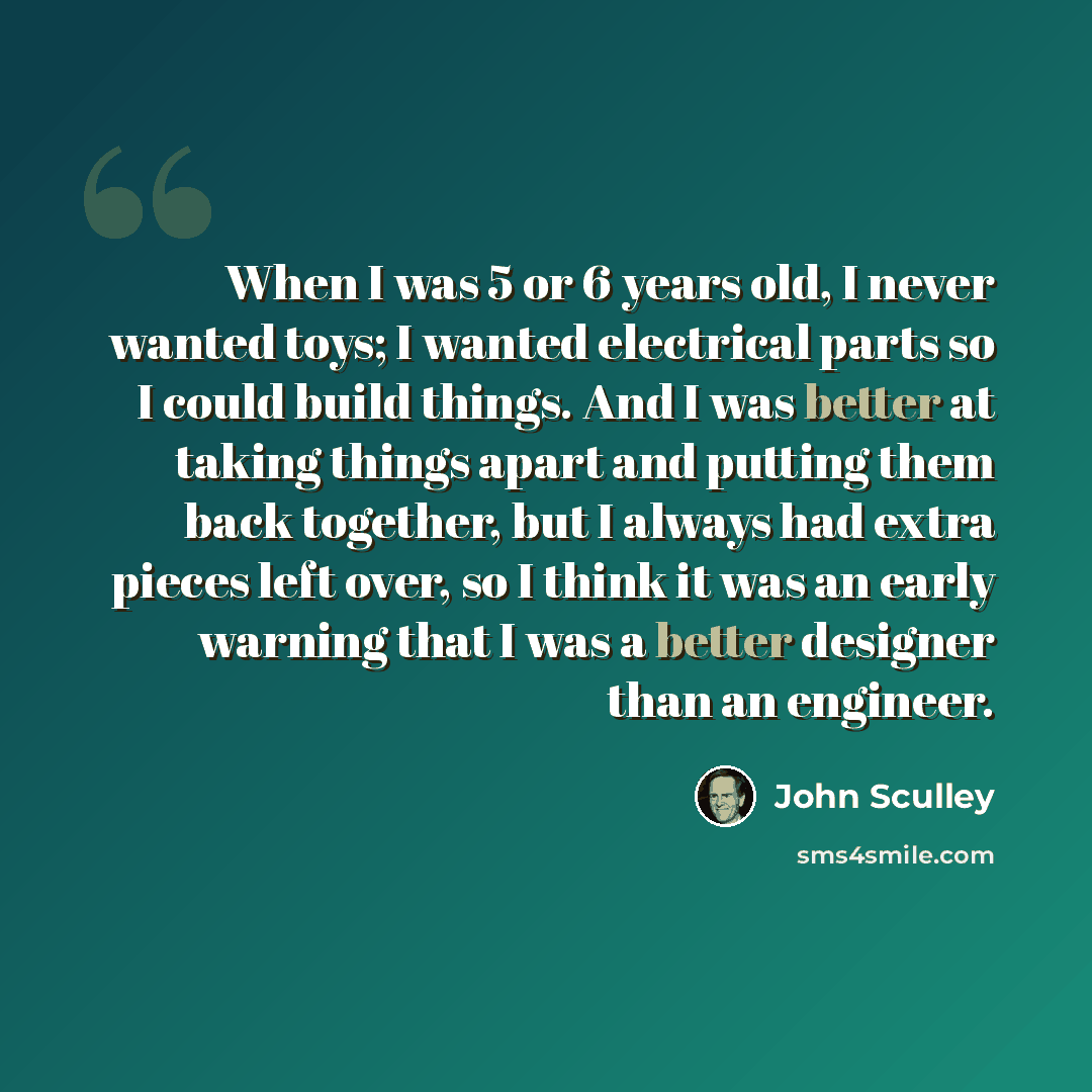 “When I was 5 or 6 years old, I never wanted toys; I wanted electrical parts so I could build things. And I was better at taking things apart and putting them back together, but I always had extra pieces left over, so I think it was an early warning that I was a better designer than an engineer.” quote by John Sculley