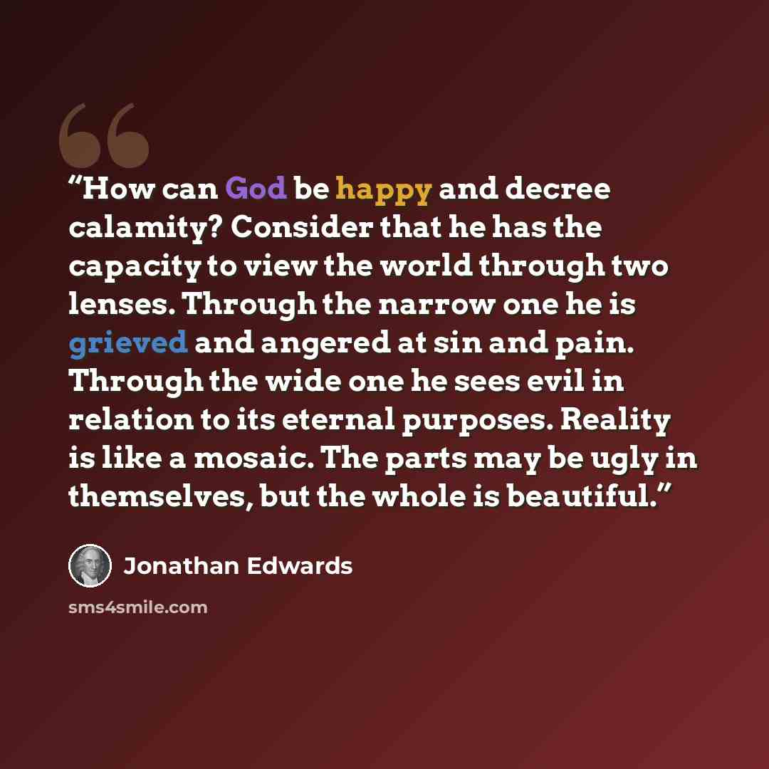 “How can God be happy and decree calamity? Consider that he has the capacity to view the world through two lenses. Through the narrow one he is grieved and angered at sin and pain. Through the wide one he sees evil in relation to its eternal purposes. Reality is like a mosaic. The parts may be ugly…” quote by Jonathan Edwards