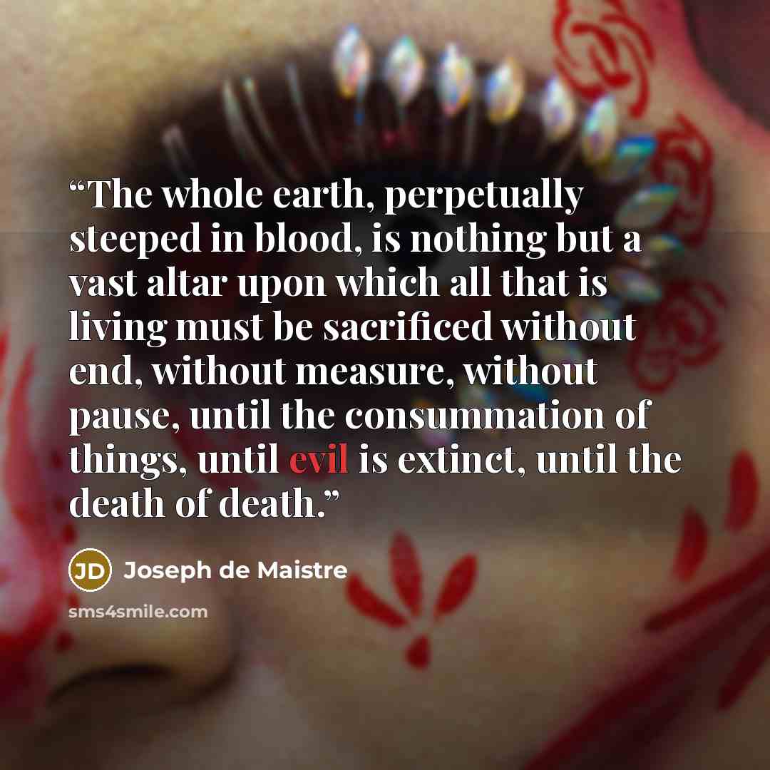 “The whole earth, perpetually steeped in blood, is nothing but a vast altar upon which all that is living must be sacrificed without end, without measure, without pause, until the consummation of things, until evil is extinct, until the death of death.” quote by Joseph de Maistre