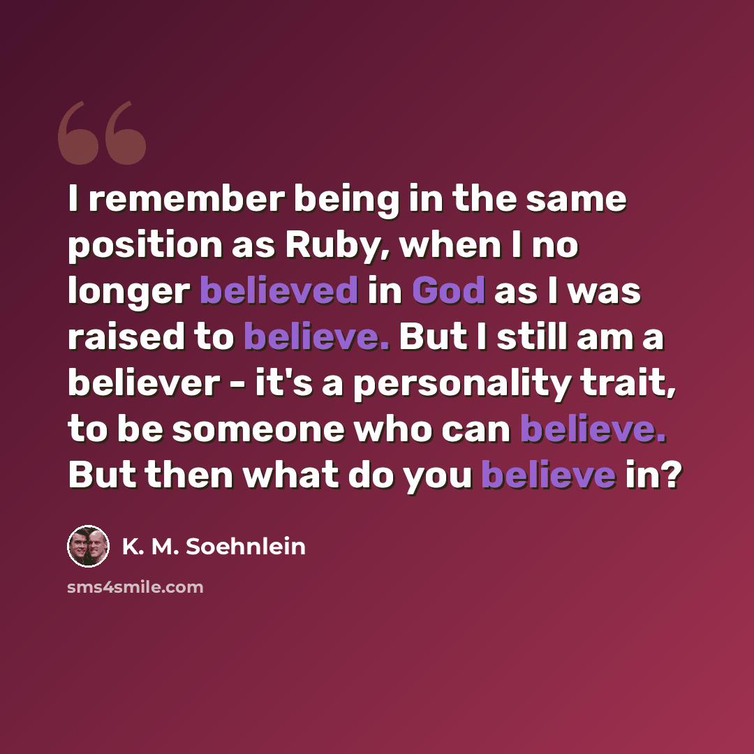 “I remember being in the same position as Ruby, when I no longer believed in God as I was raised to believe. But I still am a believer - it's a personality trait, to be someone who can believe. But then what do you believe in?” quote by K. M. Soehnlein