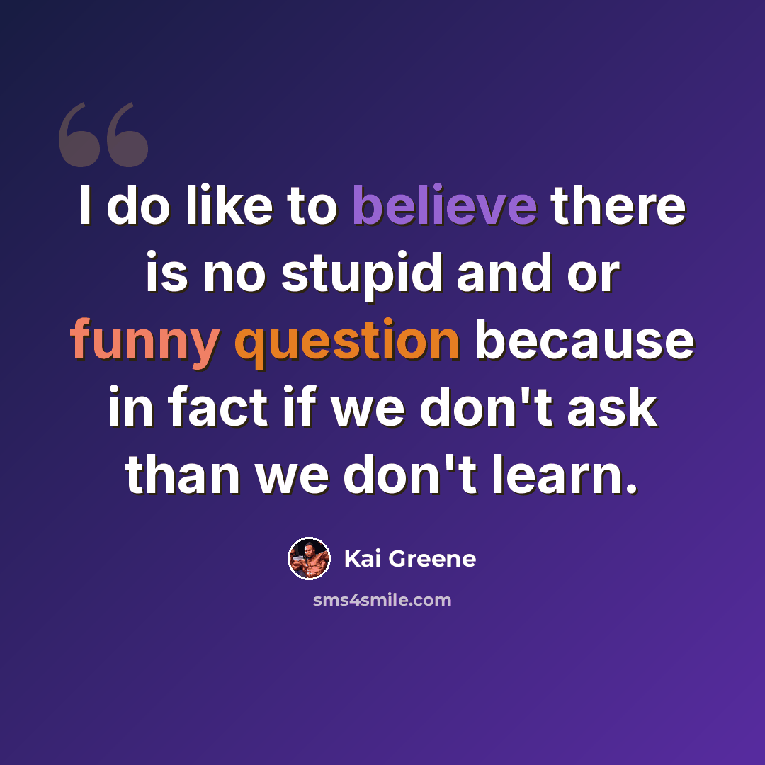 “I do like to believe there is no stupid and or funny question because in fact if we don't ask than we don't learn.” quote by Kai Greene