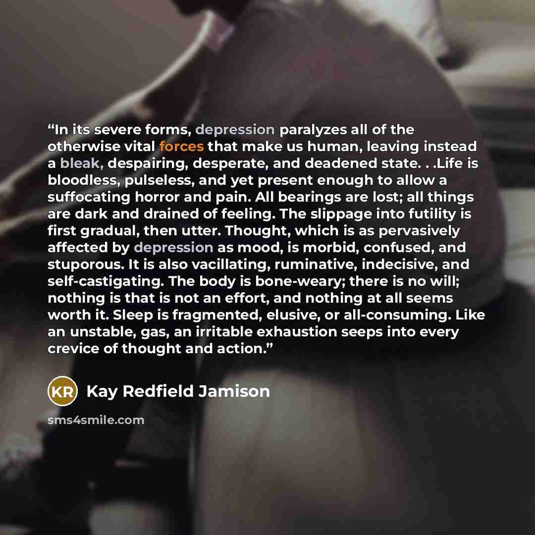 “In its severe forms, depression paralyzes all of the otherwise vital forces that make us human, leaving instead a bleak, despairing, desperate, and deadened state. . .Life is bloodless, pulseless, and yet present enough to allow a suffocating horror and pain. All bearings are lost; all things are…” quote by Kay Redfield Jamison