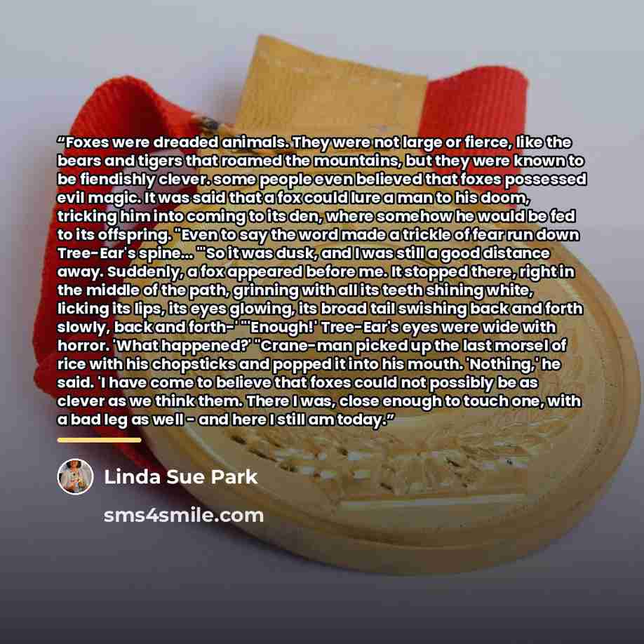 “Foxes were dreaded animals. They were not large or fierce, like the bears and tigers that roamed the mountains, but they were known to be fiendishly clever. some people even believed that foxes possessed evil magic. It was said that a fox could lure a man to his doom, tricking him into coming to…” quote by Linda Sue Park