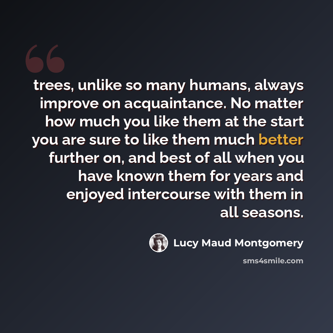 “trees, unlike so many humans, always improve on acquaintance. No matter how much you like them at the start you are sure to like them much better further on, and best of all when you have known them for years and enjoyed intercourse with them in all seasons.” quote by Lucy Maud Montgomery