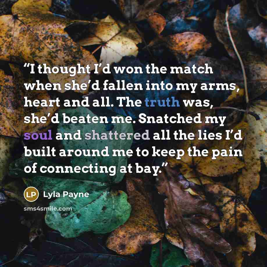 “I thought I’d won the match when she’d fallen into my arms, heart and all. The truth was, she’d beaten me. Snatched my soul and shattered all the lies I’d built around me to keep the pain of connecting at bay.” quote by Lyla Payne