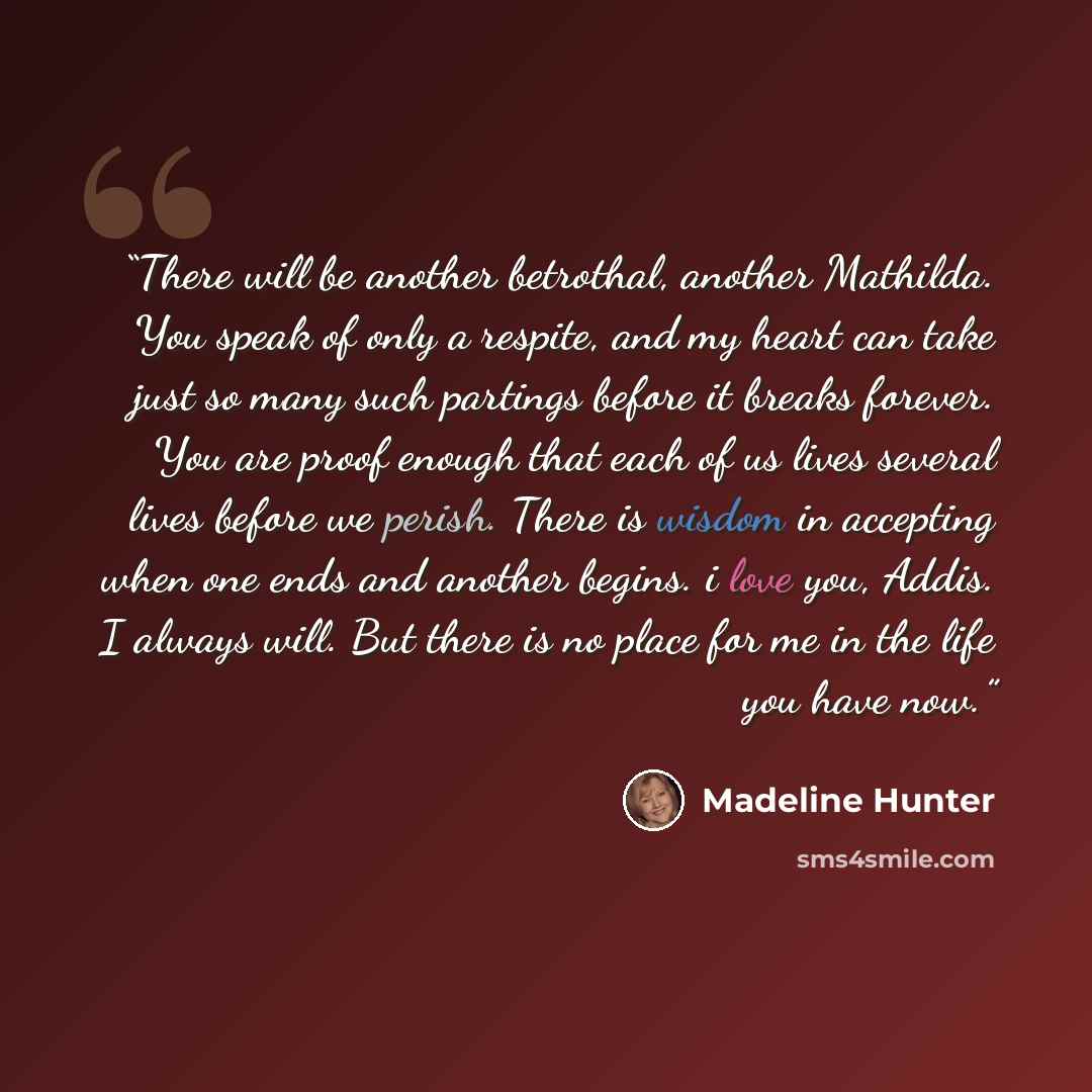 “There will be another betrothal, another Mathilda. You speak of only a respite, and my heart can take just so many such partings before it breaks forever. You are proof enough that each of us lives several lives before we perish. There is wisdom in accepting when one ends and another begins. i…” quote by Madeline Hunter