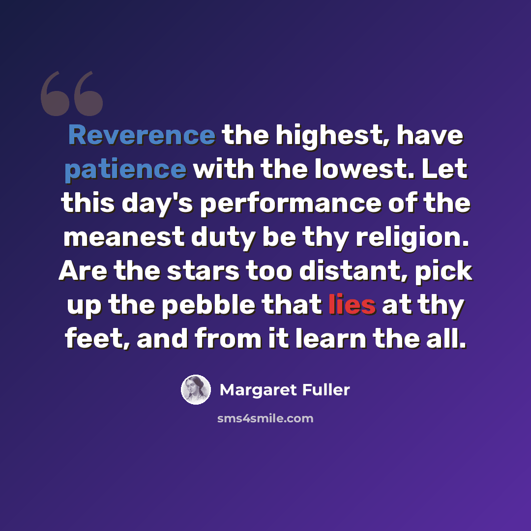 “Reverence the highest, have patience with the lowest. Let this day's performance of the meanest duty be thy religion. Are the stars too distant, pick up the pebble that lies at thy feet, and from it learn the all.” quote by Margaret Fuller
